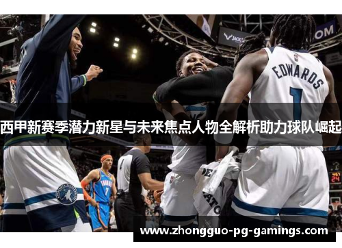 西甲新赛季潜力新星与未来焦点人物全解析助力球队崛起 西甲新赛季潜力新星与未来焦点人物全解析助力球队崛起