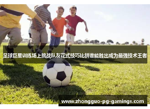 足球巨星训练场上挑战队友花式技巧比拼谁能胜出成为最强技术王者