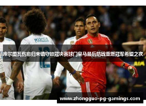 库尔图瓦伤愈归来镇守欧冠决赛球门皇马最后防线重燃冠军希望之夜