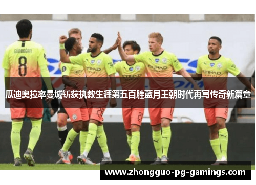 瓜迪奥拉率曼城斩获执教生涯第五百胜蓝月王朝时代再写传奇新篇章