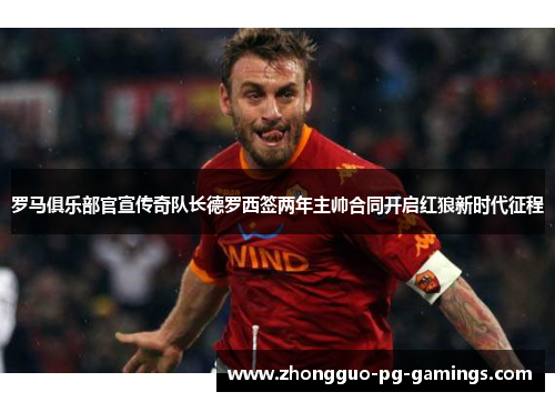 罗马俱乐部官宣传奇队长德罗西签两年主帅合同开启红狼新时代征程