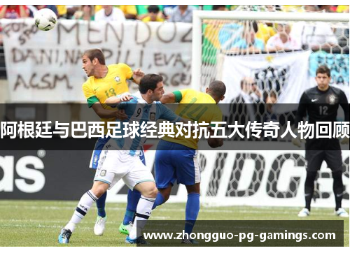 阿根廷与巴西足球经典对抗五大传奇人物回顾 阿根廷与巴西足球经典对抗五大传奇人物回顾