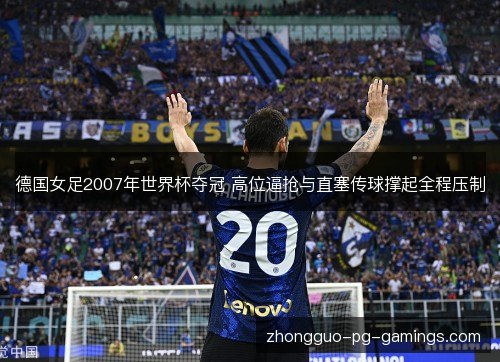 德国女足2007年世界杯夺冠 高位逼抢与直塞传球撑起全程压制